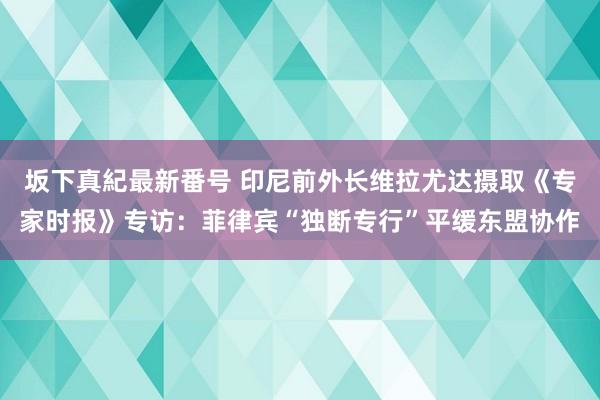 坂下真紀最新番号 印尼前外长维拉尤达摄取《专家时报》专访：菲律宾“独断专行”平缓东盟协作