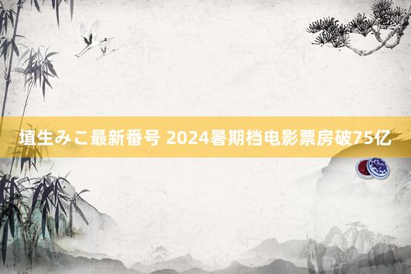 埴生みこ最新番号 2024暑期档电影票房破75亿