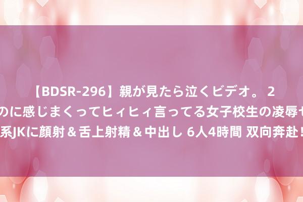 【BDSR-296】親が見たら泣くビデオ。 2 死にたくなるほど辛いのに感じまくってヒィヒィ言ってる女子校生の凌辱セックス。清楚系JKに顔射＆舌上射精＆中出し 6人4時間 双向奔赴！奥运冠军思看演唱会，十个勤天：安排！