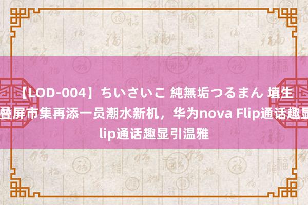 【LOD-004】ちいさいこ 純無垢つるまん 埴生みこ 折叠屏市集再添一员潮水新机，华为nova Flip通话趣显引温雅