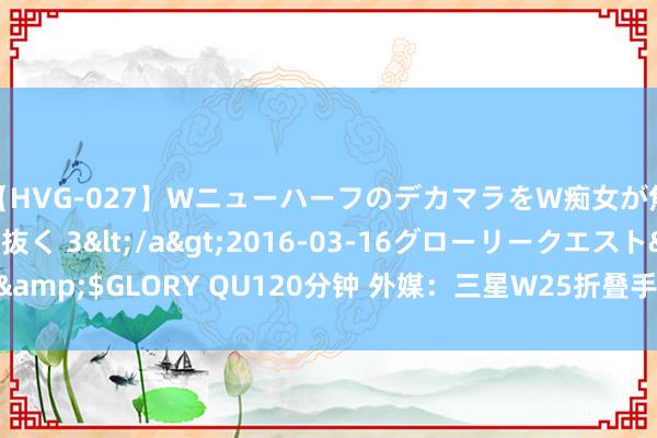 【HVG-027】WニューハーフのデカマラをW痴女が焦らし寸止めで虐め抜く 3</a>2016-03-16グローリークエスト&$GLORY QU120分钟 外媒：三星W25折叠手机厚度将达到11.5毫米以下