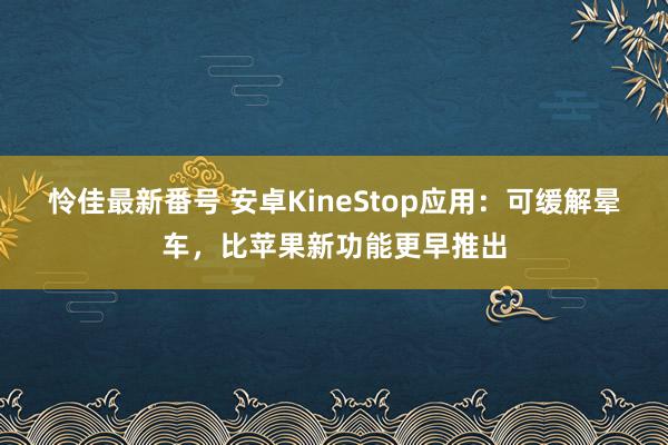 怜佳最新番号 安卓KineStop应用：可缓解晕车，比苹果新功能更早推出