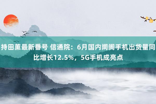 持田薫最新番号 信通院：6月国内阛阓手机出货量同比增长12.5%，5G手机成亮点