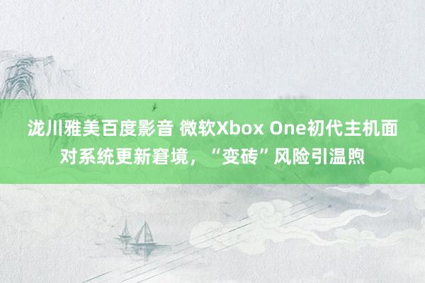 泷川雅美百度影音 微软Xbox One初代主机面对系统更新窘境，“变砖”风险引温煦