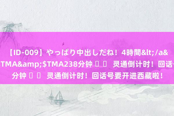 【ID-009】やっぱり中出しだね！4時間</a>2009-05-08TMA&$TMA238分钟 		 灵通倒计时！回话号要开进西藏啦！