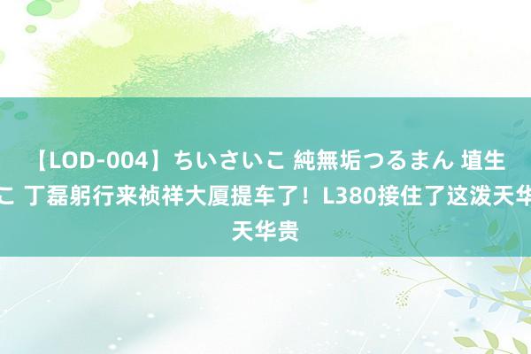 【LOD-004】ちいさいこ 純無垢つるまん 埴生みこ 丁磊躬行来祯祥大厦提车了！L380接住了这泼天华贵