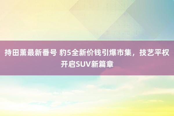 持田薫最新番号 豹5全新价钱引爆市集，技艺平权开启SUV新篇章