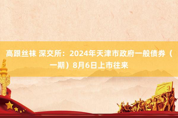 高跟丝袜 深交所：2024年天津市政府一般债券（一期）8月6日上市往来