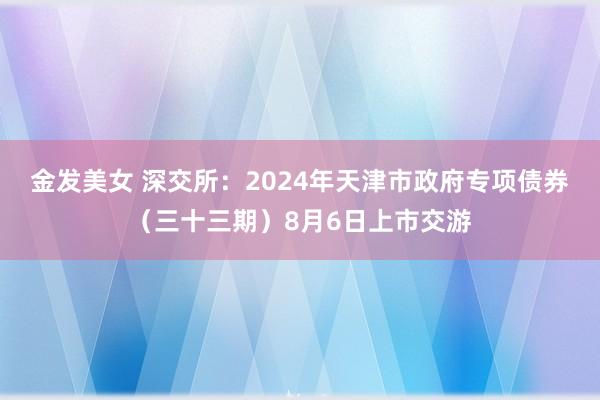 金发美女 深交所：2024年天津市政府专项债券（三十三期）8月6日上市交游