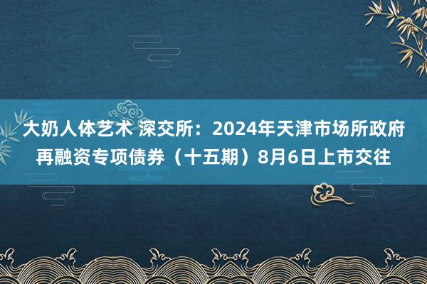 大奶人体艺术 深交所：2024年天津市场所政府再融资专项债券（十五期）8月6日上市交往