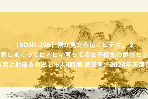 【BDSR-296】親が見たら泣くビデオ。 2 死にたくなるほど辛いのに感じまくってヒィヒィ言ってる女子校生の凌辱セックス。清楚系JKに顔射＆舌上射精＆中出し 6人4時間 深交所：2024年天津市场地政府再融资专项债券（十四期）8月6日上市来回