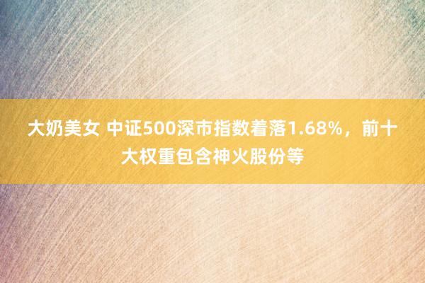 大奶美女 中证500深市指数着落1.68%，前十大权重包含神火股份等