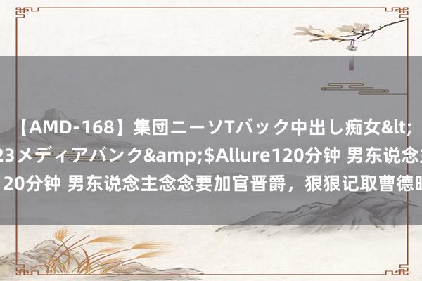 【AMD-168】集団ニーソTバック中出し痴女</a>2007-11-23メディアバンク&$Allure120分钟 男东说念主念念要加官晋爵，狠狠记取曹德旺的五句话