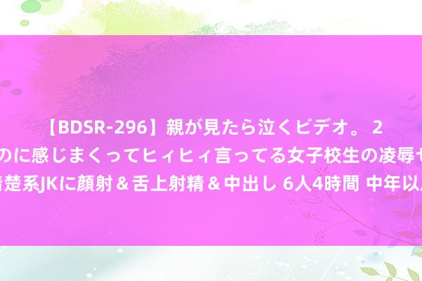 【BDSR-296】親が見たら泣くビデオ。 2 死にたくなるほど辛いのに感じまくってヒィヒィ言ってる女子校生の凌辱セックス。清楚系JKに顔射＆舌上射精＆中出し 6人4時間 中年以后，男东谈主需要一个这么的灵魂亲信