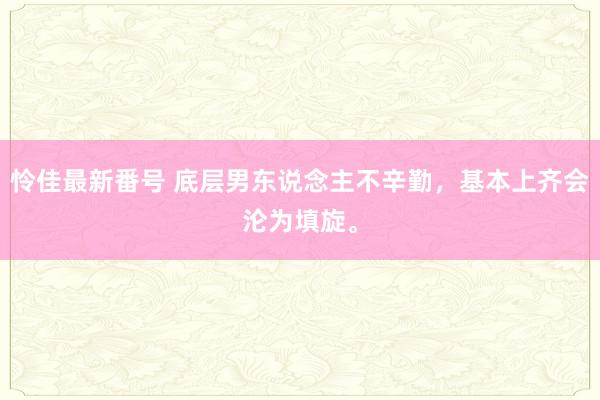 怜佳最新番号 底层男东说念主不辛勤，基本上齐会沦为填旋。