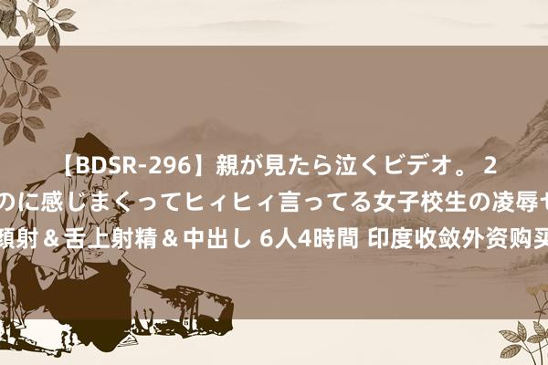 【BDSR-296】親が見たら泣くビデオ。 2 死にたくなるほど辛いのに感じまくってヒィヒィ言ってる女子校生の凌辱セックス。清楚系JKに顔射＆舌上射精＆中出し 6人4時間 印度收敛外资购买部分新发国债，引摩根大通加强印度债券阛阓流动性监控？