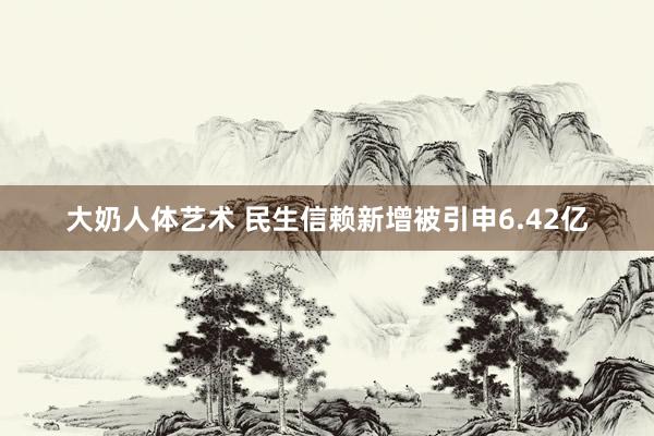 大奶人体艺术 民生信赖新增被引申6.42亿