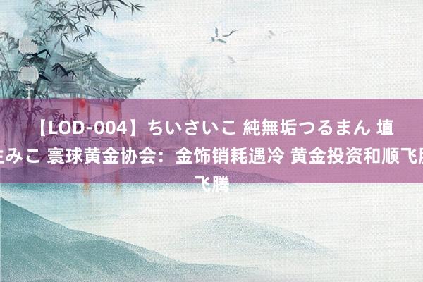 【LOD-004】ちいさいこ 純無垢つるまん 埴生みこ 寰球黄金协会：金饰销耗遇冷 黄金投资和顺飞腾