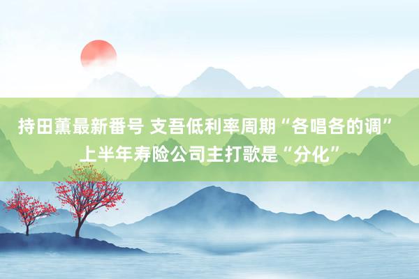 持田薫最新番号 支吾低利率周期“各唱各的调” 上半年寿险公司主打歌是“分化”