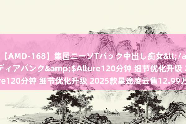 【AMD-168】集団ニーソTバック中出し痴女</a>2007-11-23メディアバンク&$Allure120分钟 细节优化升级 2025款星途凌云售12.99万起