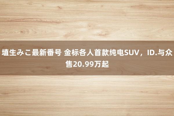 埴生みこ最新番号 金标各人首款纯电SUV，ID.与众售20.99万起