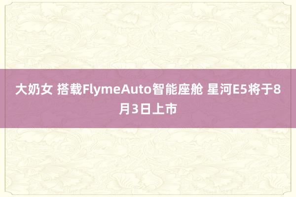 大奶女 搭载FlymeAuto智能座舱 星河E5将于8月3日上市