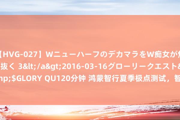 【HVG-027】WニューハーフのデカマラをW痴女が焦らし寸止めで虐め抜く 3</a>2016-03-16グローリークエスト&$GLORY QU120分钟 鸿蒙智行夏季极点测试，智界S7吐鲁番实测续航774+公里