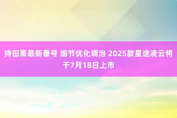 持田薫最新番号 细节优化调治 2025款星途凌云将于7月18日上市