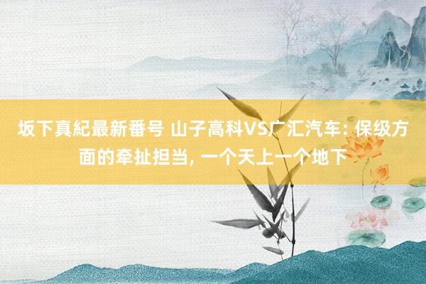 坂下真紀最新番号 山子高科VS广汇汽车: 保级方面的牵扯担当， 一个天上一个地下