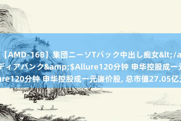 【AMD-168】集団ニーソTバック中出し痴女</a>2007-11-23メディアバンク&$Allure120分钟 申华控股成一元廉价股， 总市值27.05亿元