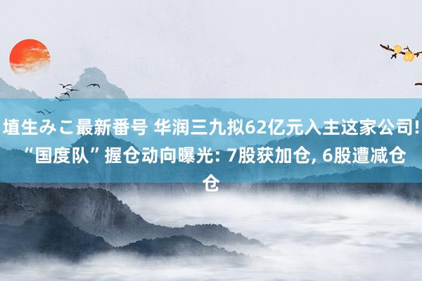 埴生みこ最新番号 华润三九拟62亿元入主这家公司! “国度队”握仓动向曝光: 7股获加仓， 6股遭减仓