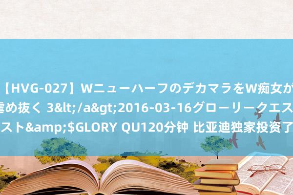 【HVG-027】WニューハーフのデカマラをW痴女が焦らし寸止めで虐め抜く 3</a>2016-03-16グローリークエスト&$GLORY QU120分钟 比亚迪独家投资了一家半导体材料封装企业