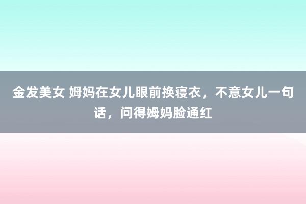 金发美女 姆妈在女儿眼前换寝衣，不意女儿一句话，问得姆妈脸通红