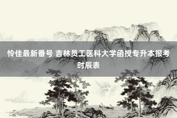 怜佳最新番号 吉林员工医科大学函授专升本报考时辰表