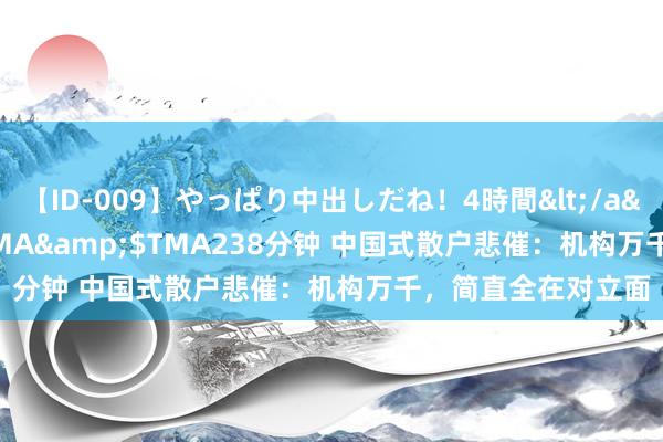 【ID-009】やっぱり中出しだね！4時間</a>2009-05-08TMA&$TMA238分钟 中国式散户悲催：机构万千，简直全在对立面