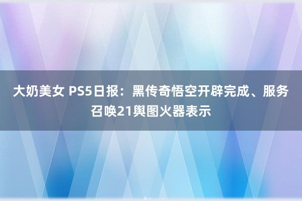 大奶美女 PS5日报：黑传奇悟空开辟完成、服务召唤21舆图火器表示