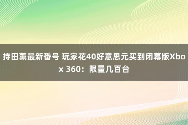 持田薫最新番号 玩家花40好意思元买到闭幕版Xbox 360：限量几百台