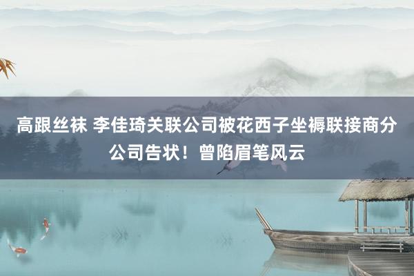 高跟丝袜 李佳琦关联公司被花西子坐褥联接商分公司告状！曾陷眉笔风云