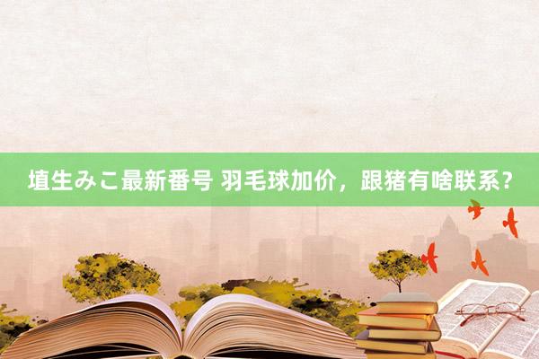 埴生みこ最新番号 羽毛球加价，跟猪有啥联系？