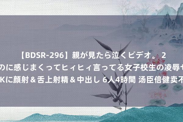 【BDSR-296】親が見たら泣くビデオ。 2 死にたくなるほど辛いのに感じまくってヒィヒィ言ってる女子校生の凌辱セックス。清楚系JKに顔射＆舌上射精＆中出し 6人4時間 汤臣倍健卖不动了？中报利润大降，梁允超家眷资产缩水