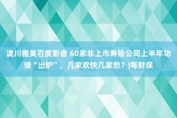 泷川雅美百度影音 60家非上市寿险公司上半年功绩“出炉”，几家欢快几家愁？|每财保