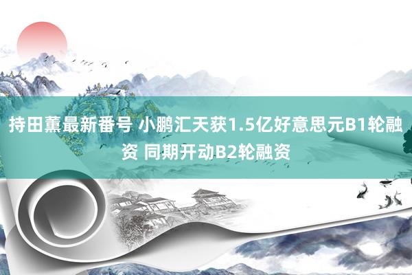 持田薫最新番号 小鹏汇天获1.5亿好意思元B1轮融资 同期开动B2轮融资