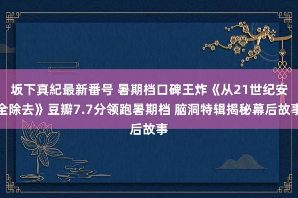 坂下真紀最新番号 暑期档口碑王炸《从21世纪安全除去》豆瓣7.7分领跑暑期档 脑洞特辑揭秘幕后故事