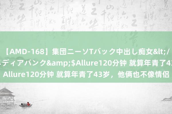 【AMD-168】集団ニーソTバック中出し痴女</a>2007-11-23メディアバンク&$Allure120分钟 就算年青了43岁，他俩也不像情侣