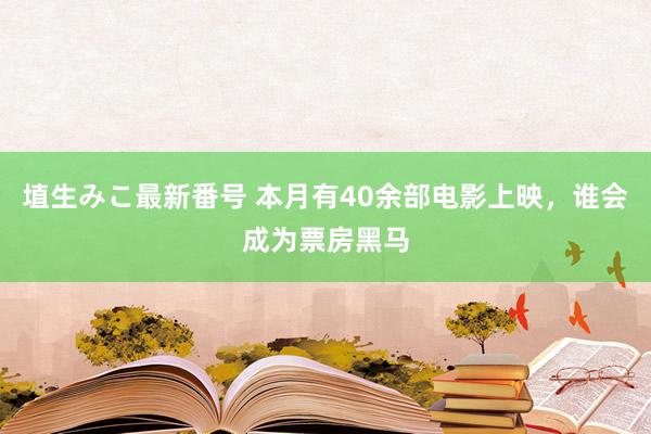 埴生みこ最新番号 本月有40余部电影上映，谁会成为票房黑马