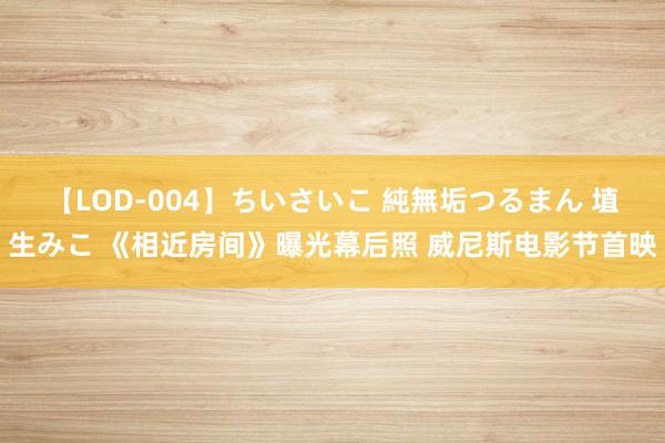 【LOD-004】ちいさいこ 純無垢つるまん 埴生みこ 《相近房间》曝光幕后照 威尼斯电影节首映