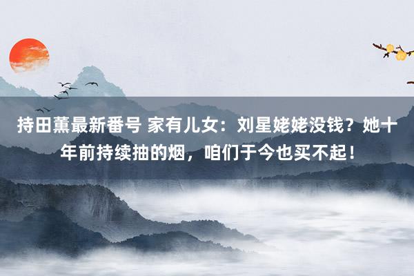 持田薫最新番号 家有儿女：刘星姥姥没钱？她十年前持续抽的烟，咱们于今也买不起！