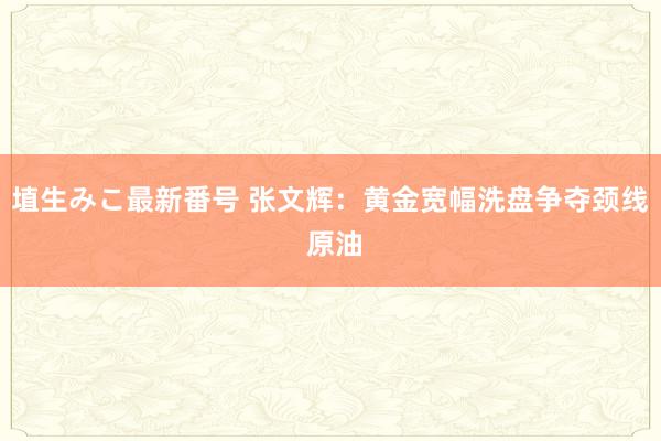 埴生みこ最新番号 张文辉：黄金宽幅洗盘争夺颈线 原油