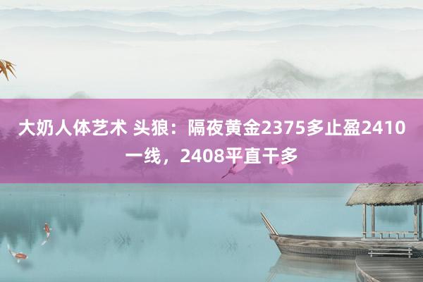 大奶人体艺术 头狼：隔夜黄金2375多止盈2410一线，2408平直干多