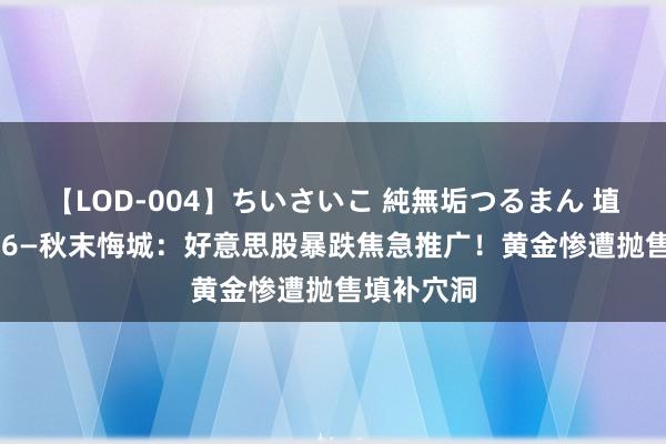 【LOD-004】ちいさいこ 純無垢つるまん 埴生みこ 8.6—秋末悔城：好意思股暴跌焦急推广！黄金惨遭抛售填补穴洞